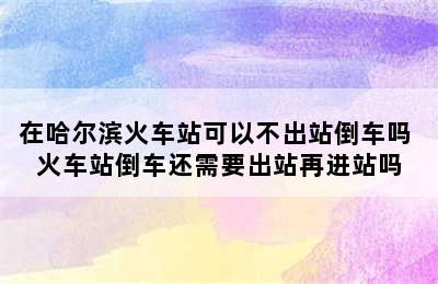 在哈尔滨火车站可以不出站倒车吗 火车站倒车还需要出站再进站吗